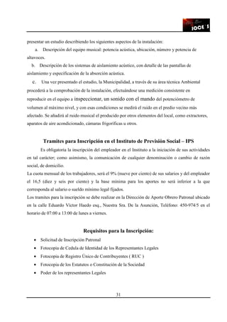 31
presentar un estudio describiendo los siguientes aspectos de la instalación:
a. Descripción del equipo musical: potencia acústica, ubicación, número y potencia de
altavoces.
b. Descripción de los sistemas de aislamiento acústico, con detalle de las pantallas de
aislamiento y especificación de la absorción acústica.
c. Una vez presentado el estudio, la Municipalidad, a través de su área técnica Ambiental
procederá a la comprobación de la instalación, efectuándose una medición consistente en
reproducir en el equipo a inspeccionar, un sonido con el mando del potenciómetro de
volumen al máximo nivel, y con esas condiciones se medirá el ruido en el predio vecino más
afectado. Se añadirá al ruido musical el producido por otros elementos del local, como extractores,
aparatos de aire acondicionado, cámaras frigoríficas u otros.
Tramites para Inscripción en el Instituto de Previsión Social – IPS
Es obligatoria la inscripción del empleador en el Instituto a la iniciación de sus actividades
en tal carácter; como asimismo, la comunicación de cualquier denominación o cambio de razón
social, de domicilio.
La cuota mensual de los trabajadores, será el 9% (nueve por ciento) de sus salarios y del empleador
el 16,5 (diez y seis por ciento) y la base mínima para los aportes no será inferior a la que
corresponda al salario o sueldo mínimo legal fijados.
Los tramites para la inscripción se debe realizar en la Dirección de Aporte Obrero Patronal ubicado
en la calle Eduardo Víctor Haedo esq., Nuestra Sra. De la Asunción, Teléfono: 450-974/5 en el
horario de 07:00 a 13:00 de lunes a viernes.
Requisitos para la Inscripción:
• Solicitud de Inscripción Patronal
• Fotocopia de Cedula de Identidad de los Representantes Legales
• Fotocopia de Registro Único de Contribuyentes ( RUC )
• Fotocopia de los Estatutos o Constitución de la Sociedad
• Poder de los representantes Legales
 