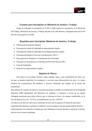 32
Tramites para Inscripción en Ministerio de Justicia y Trabajo
Luego de realizada la inscripción en el IPS se debe realizar la inscripción en la Dirección
del Trabajo, Ministerio de Justicia y Trabajo ubicado en la calle Herrera y Paraguarí antes de los 60
días de la inscripción en el IPS.
Requisitos para Inscripción Ministerio de Justicia y Trabajo:
• Solicitud de Inscripción Patronal
• Fotocopia de cedula de identidad de representantes legales
• Fotocopia de Cedula de Identidad de los Representantes Legales
• Fotocopia de Registro Único de Contribuyentes ( RUC )
• Fotocopia de los Estatutos o Constitución de la Sociedad
• Fotocopia de Inscripción en el Instituto de Previsión Social ( IPS )
• Lista de Empleados
• Poder de los representantes Legales
Registro de Marca:
Una marca es un nombre, término, señal, símbolo, signo o una combinación de éstos, con
los que se pueden identificar los productos o servicios para diferenciarlos de otros. La marca
sintetiza las características del producto o servicio, formando una imagen en la mente del
consumidor
Para obtener un registro de marca es necesario presentar el pedido en la Dirección de la Propiedad
Industrial (DPI) dependiente del Ministerio de Industria y Comercio, a través de un agente
(Abogado autorizado para dicho efecto), que lo realizará en base a las normas establecidas en la
Ley de Marcas (Ley No. 751/79 y su modificación Ley No. 1285/87).
La marca es un bien de valor real y constituye el activo de la empresa. El titular de una marca
registrada tiene derecho a oponerse al registro o uso de cualquier otra que pueda inducir directa o
indirectamente a la confusión, evitando que otros fabriquen el mismo producto o presente el mismo
servicio con su marca registrada.
 