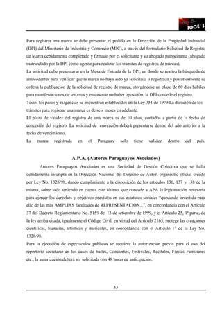 33
Para registrar una marca se debe presentar el pedido en la Dirección de la Propiedad Industrial
(DPI) del Ministerio de Industria y Comercio (MIC), a través del formulario Solicitud de Registro
de Marca debidamente completado y firmado por el solicitante y su abogado patrocinante (abogado
matriculado por la DPI como agente para realizar los trámites de registros de marcas).
La solicitud debe presentarse en la Mesa de Entrada de la DPI, en donde se realiza la búsqueda de
antecedentes para verificar que la marca no haya sido ya solicitada o registrada y posteriormente se
ordena la publicación de la solicitud de registro de marca, otorgándose un plazo de 60 días hábiles
para manifestaciones de terceros y en caso de no haber oposición, la DPI concede el registro.
Todos los pasos y exigencias se encuentran establecidos en la Ley 751 de 1979.La duración de los
trámites para registrar una marca es de seis meses en adelante.
El plazo de validez del registro de una marca es de 10 años, contados a partir de la fecha de
concesión del registro. La solicitud de renovación deberá presentarse dentro del año anterior a la
fecha de vencimiento.
La marca registrada en el Paraguay solo tiene validez dentro del país.
A.P.A. (Autores Paraguayos Asociados)
Autores Paraguayos Asociados es una Sociedad de Gestión Colectiva que se halla
debidamente inscripta en la Dirección Nacional del Derecho de Autor, organismo oficial creado
por Ley No. 1328/98, dando cumplimiento a la disposición de los artículos 136, 137 y 138 de la
misma, sobre todo teniendo en cuenta este último, que concede a APA la legitimación necesaria
para ejercer los derechos y objetivos previstos en sus estatutos sociales “quedando investida para
ello de las más AMPLIAS facultades de REPRESENTACION...”, en concordancia con el Artículo
37 del Decreto Reglamentario No. 5159 del 13 de setiembre de 1999, y el Artículo 25, 1ª parte, de
la ley arriba citada, igualmente el Código Civil, en virtud del Artículo 2165, protege las creaciones
científicas, literarias, artísticas y musicales, en concordancia con el Artículo 1° de la Ley No.
1328/98.
Para la ejecución de espectáculos públicos se requiere la autorización previa para el uso del
repertorio societario en los casos de bailes, Conciertos, Festivales, Recitales, Fiestas Familiares
etc., la autorización deberá ser solicitada con 48 horas de anticipación.
 
