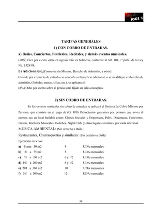 34
TARIFAS GENERALES
1) CON COBRO DE ENTRADAS.
a) Bailes, Conciertos, Festivales, Recitales, y demás eventos musicales.
(10%) Diez por ciento sobre el ingreso total en boletería, conforme al Art. 108, 1ª parte, de la Ley
No. 1328/98.
b) Adicionales: (Consumición Mínima, Derecho de Admisión, y otros)
Cuando por el precio de entradas se conceda un beneficio adicional, o se modifique el derecho de
admisión, (Bebidas, mesas, sillas, etc.), se aplicará el:
(8%) Ocho por ciento sobre el precio total fijado en tales conceptos.
2) SIN COBRO DE ENTRADAS.
En los eventos musicales sin cobro de entradas se aplicará el Sistema de Cobro Mínimo por
Persona, que consiste en el pago de (G. 800) Ochocientos guaraníes por persona que asista al
evento, sea en local bailable como: Clubes Sociales y Deportivos, Pub's, Discotecas, Conciertos,
Fiestas, Recitales Musicales, Boliches, Night Club, y otros lugares similares, por cada actividad.
MÚSICA AMBIENTAL: (Sin derecho a Baile)
Restaurantes, Churrasquerías y similares: (Sin derecho a Baile)
Ejecución en Vivo:
a) Hasta 50 m2 4 UDA mensuales
b) 51 a 75 m2 5 UDA mensuales
c) 76 a 100 m2 6 y 1/2 UDA mensuales
d) 101 a 200 m2 8 y 1/2 UDA mensuales
e) 201 a 360 m2 10 UDA mensuales
f) 361 a 500 m2 12 UDA mensuales
 