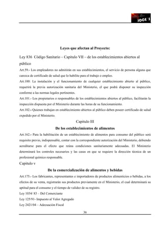 36
Leyes que afectan al Proyecto:
Ley 836 Código Sanitario – Capitulo VII – de los establecimientos abiertos al
público
Art.59.- Los empleadores no admitirán en sus establecimientos, el servicio de persona alguna que
carezca de certificado de salud que lo habilite para el trabajo o empleo.
Art.100: La instalación y el funcionamiento de cualquier establecimiento abierto al público,
requerirá la previa autorización sanitaria del Ministerio, el que podrá disponer su inspección
conforme a las normas legales pertinentes.
Art.101.- Los propietarios o responsables de los establecimientos abiertos al público, facilitarán la
inspección dispuesta por el Ministerio durante las horas de su funcionamiento.
Art.102.- Quienes trabajan en establecimiento abiertos al público deben poseer certificado de salud
expedido por el Ministerio.
Capitulo III
De los establecimientos de alimentos
Art.162.- Para la habilitación de un establecimiento de alimentos para consumo del público será
requisito previo, indispensable, contar con la correspondiente autorización del Ministerio, debiendo
acreditarse para el efecto que reúna condiciones sanitariamente adecuadas. El Ministerio
determinará los controles necesarios y las casas en que se requiere la dirección técnica de un
profesional químico responsable.
Capitulo v
De la comercialización de alimentos y bebidas
Art.175.- Los fabricantes, representantes e importadores de productos alimenticios o bebidas, a los
efectos de su venta, registrarán sus productos previamente en el Ministerio, el cual determinará su
aptitud para el consumo y el tiempo de validez de su registro.
Ley 1034/ 83 – Del Comerciante
Ley 125/91- Impuesto al Valor Agregado
Ley 2421/04 – Adecuación Fiscal
 
