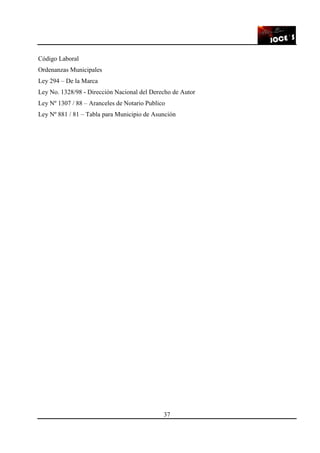 37
Código Laboral
Ordenanzas Municipales
Ley 294 – De la Marca
Ley No. 1328/98 - Dirección Nacional del Derecho de Autor
Ley Nº 1307 / 88 – Aranceles de Notario Publico
Ley Nº 881 / 81 – Tabla para Municipio de Asunción
 