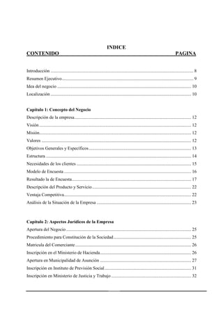 4
INDICE
CONTENIDO PAGINA
Introducción ............................................................................................................................... 8
Resumen Ejecutivo..................................................................................................................... 9
Idea del negocio ....................................................................................................................... 10
Localización ............................................................................................................................. 10
Capítulo 1: Concepto del Negocio
Descripción de la empresa........................................................................................................ 12
Visión ....................................................................................................................................... 12
Misión....................................................................................................................................... 12
Valores ..................................................................................................................................... 12
Objetivos Generales y Específicos........................................................................................... 13
Estructura ................................................................................................................................. 14
Necesidades de los clientes ...................................................................................................... 15
Modelo de Encuesta ................................................................................................................. 16
Resultado la de Encuesta.......................................................................................................... 17
Descripción del Producto y Servicio........................................................................................ 22
Ventaja Competitiva................................................................................................................. 22
Análisis de la Situación de la Empresa .................................................................................... 23
Capítulo 2: Aspectos Jurídicos de la Empresa
Apertura del Negocio ............................................................................................................... 25
Procedimiento para Constitución de la Sociedad..................................................................... 25
Matricula del Comerciante....................................................................................................... 26
Inscripción en el Ministerio de Hacienda................................................................................. 26
Apertura en Municipalidad de Asunción ................................................................................. 27
Inscripción en Instituto de Previsión Social............................................................................. 31
Inscripción en Ministerio de Justicia y Trabajo ....................................................................... 32
 
