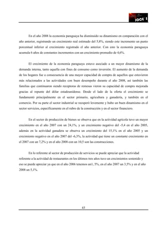 43
En el año 2008 la economía paraguaya ha disminuido su dinamismo en comparación con el
año anterior, registrando un crecimiento real estimado del 5,8%, siendo este incremento un punto
porcentual inferior al crecimiento registrado el año anterior. Con esto la economía paraguaya
acumula 6 años de constantes incrementos con un crecimiento promedio de 4,6%.
El crecimiento de la economía paraguaya estuvo asociado a un mayor dinamismo de la
demanda interna, tanto aquella con fines de consumo como inversión. El aumento de la demanda
de los hogares fue a consecuencia de una mayor capacidad de compra de aquellos que estuvieron
más relacionados a las actividades con buen desempeño durante el año 2008, así también las
familias que continuaron siendo receptoras de remesas vieron su capacidad de compra mejorada
gracias al repunte del dólar estadounidense. Desde el lado de la oferta el crecimiento se
fundamentó principalmente en el sector primario, agricultura y ganadería, y también en el
comercio. Por su parte el sector industrial se recuperó levemente y hubo un buen dinamismo en el
sector servicios, específicamente en el rubro de la construcción y en el sector financiero.
En el sector de producción de bienes se observa que en la actividad agrícola tuvo un mayor
crecimiento en el año 2007 con un 24,1%, y un crecimiento negativo del -5,4 en el año 2005,
además en la actividad ganadera se observa un crecimiento del 15,1% en el año 2005 y un
crecimiento negativo en el año 2007 del -6,3%, la actividad que tiene un constante crecimiento en
el 2007 con un 7,2% y en el año 2008 con un 10,5 son las construcciones.
En lo referente al sector de producción de servicios se puede apreciar que la actividad
referente a la actividad de restaurantes en los últimos tres años tuvo un crecimientos sostenido y
eso se puede apreciar ya que en el año 2006 tenemos un1, 5%, en el año 2007 un 3,5% y en el año
2008 un 5,1%.
 