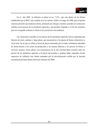 48
En el año 2008 la inflación se ubicó en un 7,5%, que esta dentro de los límites
establecidos por el BCP. esta variable tuvo un carácter volátil a lo largo del 2008, para el primer
semestre presentó una tendencia alcista, dominada por choques externos ocurridos en variaciones
sufridas en los precios de los productos agrícolas y del petróleo, llegando a 13,4% de variación,
pero en el segundo semestre se observó la reversión de esta tendencia.
Las variaciones ocurridas en los precios de los productos agrícolas fueron explicadas por
factores de corto, mediano y largo plazo, que encarecieron a la canasta de bienes alimenticios a
nivel local. En lo que se refiere al nivel de precio alcanzado por el crudo, terminaron afectando
de forma directa a los costos de producción, y de manera indirecta a los precios de bienes y
servicios internos. Estos efectos son consecuencia de la alta correlatividad existente entre los
precios de los productos agrícolas y el precio del petróleo y podrían haber originado niveles
superiores de inflación sino fueran atenuadas por la desvalorización sufrida por la moneda
norteamericana hasta finales del tercer trimestre del 2008.
 