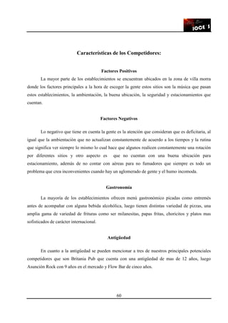60
Características de los Competidores:
Factores Positivos
La mayor parte de los establecimientos se encuentran ubicados en la zona de villa morra
donde los factores principales a la hora de escoger la gente estos sitios son la música que pasan
estos establecimientos, la ambientación, la buena ubicación, la seguridad y estacionamientos que
cuentan.
Factores Negativos
Lo negativo que tiene en cuenta la gente es la atención que consideran que es deficitaria, al
igual que la ambientación que no actualizan constantemente de acuerdo a los tiempos y la rutina
que significa ver siempre lo mismo lo cual hace que algunos realicen constantemente una rotación
por diferentes sitios y otro aspecto es que no cuentan con una buena ubicación para
estacionamiento, además de no contar con aéreas para no fumadores que siempre es todo un
problema que crea inconvenientes cuando hay un aglomerado de gente y el humo incomoda.
Gastronomía
La mayoría de los establecimientos ofrecen menú gastronómico picadas como entremés
antes de acompañar con alguna bebida alcohólica, luego tienen distintas variedad de pizzas, una
amplia gama de variedad de frituras como ser milanesitas, papas fritas, choricitos y platos mas
sofisticados de carácter internacional.
Antigüedad
En cuanto a la antigüedad se pueden mencionar a tres de nuestros principales potenciales
competidores que son Britania Pub que cuenta con una antigüedad de mas de 12 años, luego
Asunción Rock con 9 años en el mercado y Flow Bar de cinco años.
 