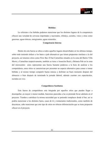 61
Bebidas:
Lo referente a las bebidas podemos mencionar que los distintos lugares de la competencia
ofrecen una variedad de cervezas importadas y nacionales, whiskys, cocteles, vinos y otras como
gaseosas, aguas tónicas, energizantes, aguas minerales.
Competencia Interna
Dentro de esta fuerza se ubica a todos aquellos lugares desarrollados en los últimos tiempo,
sobre todo teniendo énfasis a los bares o pub alternativos que tienen propuestas similares a la del
proyecto, así tenemos sitios como Flow Bar, El bar Carmelitas situados en la zona del Barrio Villa
Morra y Carmelitas respectivamente, también se tiene a Asunción Rock y Britania Pub en la zona
del microcentro estos representan una fuerza bastante poderosa a la hora de analizar a los
competidores, estos sitios se caracterizan por presentar un espacio alternativo para comer o tomar
bebidas y al mismo tiempo compartir buena música y disfrutar un buen momento después del
almuerzo o bien después de terminada la jornada laboral, además cuentan con espectáculos,
recitales en vivo.
Competidores Sustitutos
Esta fuerza de competidores esta integrada por aquellos sitios que pueden llegar a
desempeñar, en mayor o menor medida, funciones parecidas a las se pretende llevar adelante en el
proyecto. Tienden a satisfacer la misma necesidad que se pretende complacer desde el bar, así se
podría mencionar a los distintos bares, casas de té y restaurantes tradicionales, como también de
discotecas, cabe mencionar que este tipo de sitios no ofrecen diferenciación que se tiene propuesto
ofrecer en el proyecto.
 