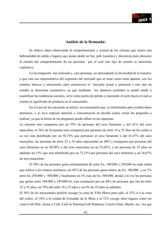62
Análisis de la Demanda:
Se obtuvo datos observando el comportamiento y actitud de los clientes que tienen una
habitualidad de salida a lugares que pasan desde un bar, pub, karaokes y discotecas para abocarse
al estudio del comportamiento de las personas por el cual este tipo de estudio se denomina
cualitativo.
La investigación fue realizada a cien personas, no descuidando la diversidad de la muestra,
y que esta sea representativa del segmento del mercado que se tiene como meta apuntar, son los
estudios básicos y elementales para caracterizar el mercado actual y potencial a este tipo de
estudio se denomina cuantitativo ya que mediante los números extraídos se podrá medir o
cuantificar las tendencias sociales, sirve como punto de partida y marcando el norte hacia el cual se
orienta el significado de producto en el consumidor.
En el caso de las encuestas se utiliza un cuestionario que es instrumento para recabar datos
primarios, y se tuvo especial atención y concentración en decidir cuales serian las preguntas a
realizar, ya que la forma de las preguntas puede influir en las repuestas.
La muestra esta compuesta por un 59% de personas del sexo femenino y del 41% del sexo
masculino, el 36% de la muestra esta compuesta por personas de entre 18 y 25 años de las cuales a
su vez esta distribuido por un 58.33% que pertenece al sexo femenino y del 41.67% del sexo
masculino; las personas de entre 25 y 35 años representan un 49% y compuesto por personas del
sexo femenino en un 48,98% y del sexo masculino en un 51,02%; y las personas de 35 años en
adelante un 15% que esta distribuido por un 73,33% por personas del sexo femenino y un 26,67%
de sexo masculino.
El 50% de las personas gasta mínimamente de entre Gs. 100.000 y 250.000 en cada salida
que realiza a los centros nocturnos, un 45% de las personas gasta menos de Gs. 100.000 y un 3%
entre Gs 250.000 y 500.000 y finalmente un 2% mas de Gs. 500.000, donde a la vez las personas
que gastas entre 100.000 y 250.000 Gs. esta compuesto por un 48% de personas que son de entre
25 y 35 años, un 39% del entre 18 y 25 años y un 6% de 35 años en adelante.
El 38% de los encuestados prefiere escoger la zona de Villa Morra para salir, el 32% ir a la zona
del centro, el 18% a la ciudad de Fernando de la Mora y el 12% escoge otros lugares como ser
como Café Dalí, Arena y Café, Café en Sintonia,Café Bohemia, Coyote Glam, Maybe, etc.; los que
 