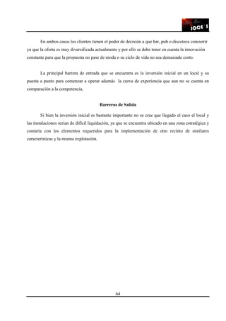 64
En ambos casos los clientes tienen el poder de decisión a que bar, pub o discoteca concurrir
ya que la oferta es muy diversificada actualmente y por ello se debe tener en cuenta la innovación
constante para que la propuesta no pase de moda o su ciclo de vida no sea demasiado corto.
La principal barrera de entrada que se encuentra es la inversión inicial en un local y su
puesta a punto para comenzar a operar además la curva de experiencia que aun no se cuenta en
comparación a la competencia.
Barreras de Salida
Si bien la inversión inicial es bastante importante no se cree que llegado el caso el local y
las instalaciones serian de difícil liquidación, ya que se encuentra ubicado en una zona estratégica y
contaría con los elementos requeridos para la implementación de otro recinto de similares
características y la misma explotación.
 