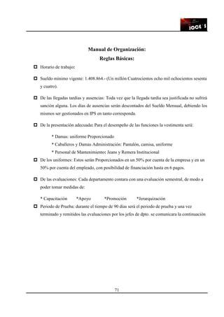 71
Manual de Organización:
Reglas Básicas:
Horario de trabajo:
Sueldo mínimo vigente: 1.408.864.- (Un millón Cuatrocientos ocho mil ochocientos sesenta
y cuatro).
De las llegadas tardías y ausencias: Toda vez que la llegada tardía sea justificada no sufrirá
sanción alguna. Los días de ausencias serán descontados del Sueldo Mensual, debiendo los
mismos ser gestionados en IPS en tanto corresponda.
De la presentación adecuada: Para el desempeño de las funciones la vestimenta será:
* Damas: uniforme Proporcionado
* Caballeros y Damas Administración: Pantalón, camisa, uniforme
* Personal de Mantenimiento: Jeans y Remera Institucional
De los uniformes: Estos serán Proporcionados en un 50% por cuenta de la empresa y en un
50% por cuenta del empleado, con posibilidad de financiación hasta en 6 pagos.
De las evaluaciones: Cada departamento contara con una evaluación semestral, de modo a
poder tomar medidas de:
* Capacitación *Apoyo *Promoción *Jerarquización
Periodo de Prueba: durante el tiempo de 90 días será el periodo de prueba y una vez
terminado y remitidos las evaluaciones por los jefes de dpto. se comunicara la continuación
 