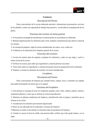 73
Cocinero:
Descripción del Puesto:
Tener conocimiento de la cocina elaborada nacional e internacional, presentación, servicios
de los platillos, contar con capacidad de trabajar bajo presión y creatividad en la preparación de los
platos.
Funciones del cocinero en forma general:
1- Es la persona encargada de transformar la materia prima en un producto ya elaborado
2- Manejar higiénicamente los alimentos para evitar cualquier contaminación que afecte la salud de
los clientes.
3- Se encarga de preparar, según la receta estandarizada, las carnes, aves, cerdos etc.
4- Colaborar en la realización de la limpieza general de la cocina
Funciones del cocinero:
1- Lavarse las manos antes de empezar a preparar los alimentos y cada vez que salga y vuelva a
entrar al área de la cocina.
2-Verificar las recetas, para saber que ingredientes y materia primase necesitara
3- Tener listos todos los ingredientes y materia prima para iniciar la preparación de los alimentos
4- Preparar y cocinar los alimentos de acuerdo a la receta estandarizada
Lavaplatos:
Descripción del Puesto:
Tener conocimiento de limpieza por ejemplo barrer, trapear, lavar y realizarlo con rapidez
para poder desempeñar las tareas que se le asignen
Funciones del lavaplatos:
1- Esta persona se encarga de lavar los recipientes grandes como: ollas, cubetas, paletas, sartenes,
recipientes plásticos y otros que se utilizan en el área de producción
2- Mantener en óptimas condiciones de limpieza y desinfección todo el equipo y utensilios que se
utilizan en la cocina.
3- Acondicionar los utensilios previamente higienizados
4- Hacer un uso adecuado de los materiales e insumos de limpieza
5-Mantener en orden el área donde se colocaran todos los productos de limpieza
6- Cuando se acerca la hora de salida, esta persona debe verificar que todo quede limpia y en su
lugar.
 