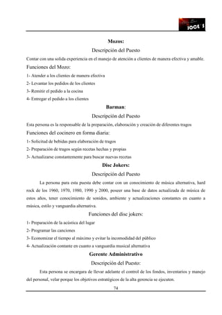 74
Mozos:
Descripción del Puesto
Contar con una solida experiencia en el manejo de atención a clientes de manera efectiva y amable.
Funciones del Mozo:
1- Atender a los clientes de manera efectiva
2- Levantar los pedidos de los clientes
3- Remitir el pedido a la cocina
4- Entregar el pedido a los clientes
Barman:
Descripción del Puesto
Esta persona es la responsable de la preparación, elaboración y creación de diferentes tragos
Funciones del cocinero en forma diaria:
1- Solicitud de bebidas para elaboración de tragos
2- Preparación de tragos según recetas hechas y propias
3- Actualizarse constantemente para buscar nuevas recetas
Disc Jokers:
Descripción del Puesto
La persona para esta puesta debe contar con un conocimiento de música alternativa, hard
rock de los 1960, 1970, 1980, 1990 y 2000, poseer una base de datos actualizada de música de
estos años, tener conocimiento de sonidos, ambiente y actualizaciones constantes en cuanto a
música, estilo y vanguardia alternativa.
Funciones del disc jokers:
1- Preparación de la acústica del lugar
2- Programar las canciones
3- Economizar el tiempo al máximo y evitar la incomodidad del público
4- Actualización contante en cuanto a vanguardia musical alternativa
Gerente Administrativo
Descripción del Puesto:
Esta persona se encargara de llevar adelante el control de los fondos, inventarios y manejo
del personal, velar porque los objetivos estratégicos de la alta gerencia se ejecuten.
 