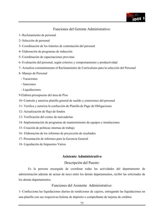 75
Funciones del Gerente Administrativo:
1- Reclutamiento de personal
2- Selección de personal
3- Coordinación de los trámites de contratación del personal
4- Elaboración de programas de inducción
5- Coordinación de capacitaciones previstas
6- Evaluación del personal, según criterios y comportamiento y productividad
7- Actualiza constantemente el Reclutamiento de Curriculums para la selección del Personal
8- Manejo de Personal
- Vacaciones
- Sanciones
- Liquidaciones
9-Elabora presupuesto del área de Piso
10- Controla y autoriza planilla general de sueldo y comisiones del personal
11- Verifica y autoriza la confección de Planilla de Pago de Obligaciones
12- Actualización de flujo de fondos
13- Verificación del costeo de mercaderías
14- Implementación de programas de mantenimiento de equipos e instalaciones
15- Creación de políticas internas de trabajo
16- Elaboración de los informes de proyección de resultados
17- Presentación de informes para la Gerencia General
18- Liquidación de Impuestos Varios
Asistente Administrativo
Descripción del Puesto:
Es la persona encargada de coordinar todas las actividades del departamento de
administración además de actuar de nexo entre los demás departamentos, recibir las solicitudes de
los demás departamentos.
Funciones del Asistente Administrativo:
1- Confecciona las liquidaciones diarias de rendiciones de cajeros, entregando las liquidaciones en
una planilla con sus respectivas boletas de depósito o comprobante de tarjetas de créditos
 