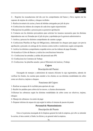 76
2- . Registra las recaudaciones del día con los comprobantes del banco y lleva registro de los
cupones de tarjetas de créditos y cheques recibidos
3- Realiza inventario de cocina y barra de bebidas entregadas por jefe de piso
4- Confecciona las órdenes de compras de cada área según requerimiento
5-Recepciona los pedidos y procesa para su posterior aprobación
6- Contacta con los distintos proveedores para solicitar los insumos necesarios para las distintas
dependencias una vez firmadas por el jefe de piso y aprobadas por la gerencia administrativa
7- Archiva y procesa los distintos comprobantes de cuentas a pagar.
8- Confecciona Planillas de Pago de Obligaciones, elaborando los cheques para pagos con previa
aprobación y procede a la entrega de los mismos contra recibo o rendiciones según corresponda.
9- Archiva los distintos comprobantes respalda torios con las órdenes de pago firmadas.
10-Actualiza el Libro de Bancos y realiza las conciliaciones bancarias
11-- Confecciona las entradas y salidas del personal ante IPS
12- Confecciona los Contratos de Trabajo
13- Confecciona las planillas anuales para el Ministerio de Justicia y Trabajo
Cajero
Descripción del Puesto:
Encargado de manejar y administrar de manera eficiente la caja registradora, además de
verificar los fondos, las cuentas para atender a los clientes en sus distintas modalidades de cobro
como ser efectivo, tarjetas o cheques.
Funciones del Cajero:
1- Realizar un arqueo de lo recibido para apertura de caja
2- Recibir los pedidos para cobros de los mozos, o clientes directamente
3-Efectuar las cobranzas según las distintas modalidades de cobro como ser efectivos, tarjetas,
cheques
4- Manejo de cobranzas vía centro de pago
5- Preparar informe de arqueo de caja según lo indica el sistema de puesto de punto
Personal de Mantenimiento
Descripción del Puesto
Esta es la persona encargada de la limpieza general de toda la empresa, por ello se entiende
la cocina, el área central, el baño, la oficina y en general toda la empresa.
 