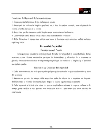 77
Funciones del Personal de Mantenimiento:
1- Encargarse de la limpieza de los parlantes de sonido
2- Encargada de realizar la limpieza profunda en el área de cocina, es decir, lavar el piso de la
cocina, lavar las paredes de la cocina
3- Supervisar que los basureros estén limpios y que no se rebalsen las basuras,
4- Colaborar en forma directa con el jefe de piso si el lo hubiere solicitado
5- Debe higienizar el equipo que utiliza para hacer la limpieza como; escobas, toallas, cubetas,
cepillos y otros.
Personal de Seguridad
Descripción del Puesto
Estas personas tendrán la responsabilidad de velar por el cuidado y seguridad tanto de las
personas ya sea clientes, empleados, proteger las instalaciones y el equipo de la empresa en
general, establecer mecanismos de seguridad para proteger los bienes de la empresa y el personal
que trabaja en ella.
Funciones de Guardias de Seguridad:
1- Debe mantenerse de pie en la puerta principal para poder controlar lo que sucede dentro y fuera
del la misma
2- Durante su periodo de trabajo, debe supervisar todas las aéreas de la empresa, sin ingresar
directamente a la cocina y notificarle al jefe de piso si suscita alguna situación extraña
3- Debe reportarle al jefe de piso cada vez que un empleado se retira de la empresa en horario de
trabajo, para verificar si esta persona esta autorizada o no 4- Deber saber que hacer en caso de
emergencia
 
