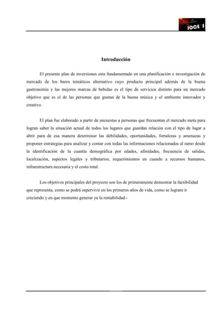 8
Introducción
El presente plan de inversiones esta fundamentado en una planificación e investigación de
mercado de los bares temáticos alternativo cuyo producto principal además de la buena
gastronomía y las mejores marcas de bebidas es el tipo de servicios distinto para un mercado
objetivo que es el de las personas que gustan de la buena música y el ambiente innovador y
creativo.
El plan fue elaborado a partir de encuestas a personas que frecuentan el mercado meta para
logran saber la situación actual de todos los lugares que guardan relación con el tipo de lugar a
abrir para de esa manera determinar las debilidades, oportunidades, fortalezas y amenazas y
proponer estrategias para analizar y contar con todas las informaciones relacionadas al ramo desde
la identificación de la cuantía demográfica por edades, afinidades, frecuencia de salidas,
localización, aspectos legales y tributarios, requerimientos en cuando a recursos humanos,
infraestructura necesaria y el costo total.
Los objetivos principales del proyecto son los de primeramente demostrar la factibilidad
que representa, como se podrá supervivir en los primeros años de vida, como se lograra ir
creciendo y en que momento generar ya la rentabilidad.-
 