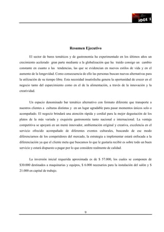 9
Resumen Ejecutivo
El sector de bares temáticos y de gastronomía ha experimentado en los últimos años un
crecimiento acelerado gran parte mediante a la globalización que ha traído consigo un cambio
constante en cuanto a las tendencias, las que se evidencian en nuevos estilos de vida y en el
aumento de la longevidad. Como consecuencia de ello las personas buscan nuevas alternativas para
la utilización de su tiempo libre. Esta necesidad insatisfecha genera la oportunidad de crecer en el
negocio tanto del esparcimiento como en el de la alimentación, a través de la innovación y la
creatividad.
Un espacio denominado bar temático alternativo con formato diferente que transporte a
nuestros clientes a culturas distintas y en un lugar agradable para pasar momentos únicos solo o
acompañado. El negocio brindará una atención rápida y cordial para la mejor degustación de los
platos de la más variada y exquisita gastronomía tanto nacional e internacional. La ventaja
competitiva se apoyará en un menú innovador, ambientación original y creativa, excelencia en el
servicio ofrecido acompañado de diferentes eventos culturales, buscando de ese modo
diferenciarnos de los competidores del mercado, la estrategia a implementar estará enfocada a la
diferenciación ya que el cliente meta que buscamos lo que le gustaría recibir es sobre todo un buen
servicio y estará dispuesto a pagar por lo que considere realmente de calidad.
La inversión inicial requerida aproximada es de $ 57.000, los cuales se componen de
$30.000 destinados a maquinarias y equipos, $ 6.000 necesarios para la instalación del salón y $
21.000 en capital de trabajo.
 