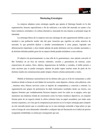 96
Marketing Estratégico
La empresa adoptara como estrategia aquella que apunta al liderazgo basado en la alta
segmentación, buscara especializarse a fin de enfocarse a un nicho del mercado en cuanto a los
bares temáticos orientados a la cultura alternativa, marcando de esta manera su principal rasgo de
identidad.
La estrategia básica de la empresa será una estrategia de alta segmentación debido a que se
atenderá a una población media/ alta del gran Asunción que significa un nicho atractivo de
mercado, lo que permitirá dedicar a atender esmeradamente a estos grupos, logrando una
diferenciación importante y clave donde además de poder deleitarse con las comidas nacionales y
de distintas latitudes podrán gozar de un espacio donde puedan trasladarse a esas culturas.
El objetivo de posicionamiento va mas allá de lo gastronómico, sino además convertir al
Bar Temático en un foco de noticias culturales, sociales y generadores de noticias, como
exposiciones de cuatros, fotos, objetos, degustaciones de bebidas y comidas, el doble premio a
estas acciones que se pueda conseguir, además de poder captar muchas notas de parte de los
distintos medios de comunicaciones poder atrapar a futuros clientes potenciales y reales.
Debido al fenómeno característicos de los últimos años que es el de los restaurantes y cafés
temáticos donde se basan en actividades de recreación, como deportes, música, artes plásticas, cine
, mientras otros ofrecen servicios como el alquiler de computadoras y conexión a internet. La
segmentación por grupos de pertenencia ha dado interesantes resultados desde sus inicios, con
algunos formatos que verdaderamente hicieron impacto como los cyber en su apogeo, otros que
mantienen una dinámica tímida de crecimiento como los bares temáticos deportivos, en conjunto
forman parte de un negocio donde la oferta culinaria tiene un papel secundario, por todas estas
razones expuestas y en vista que la competencia por precios no es la mejor estrategia para competir
en este mercado puesto que se considera que no es una estrategia sostenida a largo plazo ya que
corre el riesgo de verse demasiado vulnerable a cualquier tipo de fluctuación en el índice de precios
resignando rentabilidad, se estima por consiguiente que una
 