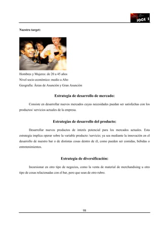98
Nuestro target:
Hombres y Mujeres: de 20 a 45 años
Nivel socio económico: medio a Alto
Geografía: Áreas de Asunción y Gran Asunción
Estrategia de desarrollo de mercado:
Consiste en desarrollar nuevos mercados cuyas necesidades puedan ser satisfechas con los
productos/ servicios actuales de la empresa.
Estrategias de desarrollo del producto:
Desarrollar nuevos productos de interés potencial para los mercados actuales. Esta
estrategia implica operar sobre la variable producto /servicio; ya sea mediante la innovación en el
desarrollo de nuestro bar o de distintas cosas dentro de él, como pueden ser comidas, bebidas o
entretenimientos.
Estrategia de diversificación:
Incursionar en otro tipo de negocios, como la venta de material de merchandising u otro
tipo de cosas relacionadas con el bar, pero que sean de otro rubro.
 