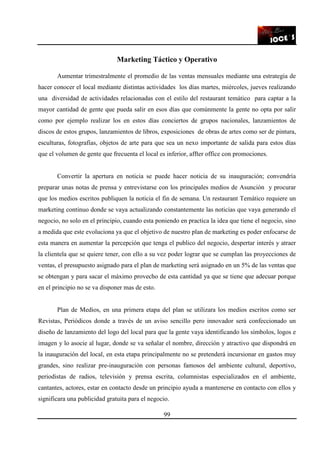 99
Marketing Táctico y Operativo
Aumentar trimestralmente el promedio de las ventas mensuales mediante una estrategia de
hacer conocer el local mediante distintas actividades los días martes, miércoles, jueves realizando
una diversidad de actividades relacionadas con el estilo del restaurant temático para captar a la
mayor cantidad de gente que pueda salir en esos días que comúnmente la gente no opta por salir
como por ejemplo realizar los en estos días conciertos de grupos nacionales, lanzamientos de
discos de estos grupos, lanzamientos de libros, exposiciones de obras de artes como ser de pintura,
esculturas, fotografías, objetos de arte para que sea un nexo importante de salida para estos días
que el volumen de gente que frecuenta el local es inferior, affter office con promociones.
Convertir la apertura en noticia se puede hacer noticia de su inauguración; convendría
preparar unas notas de prensa y entrevistarse con los principales medios de Asunción y procurar
que los medios escritos publiquen la noticia el fin de semana. Un restaurant Temático requiere un
marketing continuo donde se vaya actualizando constantemente las noticias que vaya generando el
negocio, no solo en el principio, cuando esta poniendo en practica la idea que tiene el negocio, sino
a medida que este evoluciona ya que el objetivo de nuestro plan de marketing es poder enfocarse de
esta manera en aumentar la percepción que tenga el publico del negocio, despertar interés y atraer
la clientela que se quiere tener, con ello a su vez poder lograr que se cumplan las proyecciones de
ventas, el presupuesto asignado para el plan de marketing será asignado en un 5% de las ventas que
se obtengan y para sacar el máximo provecho de esta cantidad ya que se tiene que adecuar porque
en el principio no se va disponer mas de esto.
Plan de Medios, en una primera etapa del plan se utilizara los medios escritos como ser
Revistas, Periódicos donde a través de un aviso sencillo pero innovador será confeccionado un
diseño de lanzamiento del logo del local para que la gente vaya identificando los símbolos, logos e
imagen y lo asocie al lugar, donde se va señalar el nombre, dirección y atractivo que dispondrá en
la inauguración del local, en esta etapa principalmente no se pretenderá incursionar en gastos muy
grandes, sino realizar pre-inauguración con personas famosos del ambiente cultural, deportivo,
periodistas de radios, televisión y prensa escrita, columnistas especializados en el ambiente,
cantantes, actores, estar en contacto desde un principio ayuda a mantenerse en contacto con ellos y
significara una publicidad gratuita para el negocio.
 