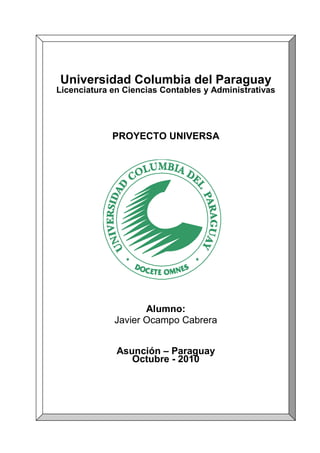 1
Universidad Columbia del Paraguay
Licenciatura en Ciencias Contables y Administrativas
PROYECTO UNIVERSA
Alumno:
Javier Ocampo Cabrera
Asunción – Paraguay
Octubre - 2010
 