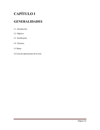 Página 12
CAPÍTULO I
GENERALIDADES
I.1 Introducción
I.2 Objetivo
I.3 Justificación
I.4 Alcances
I.5 Metas
I.6 Lista de aportaciones de la tesis
 