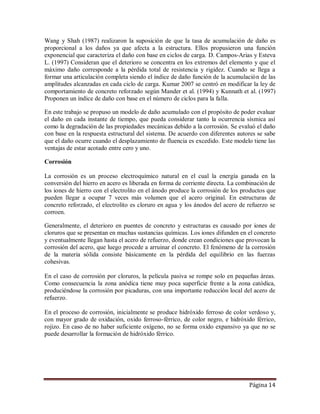 Página 14
Wang y Shah (1987) realizaron la suposición de que la tasa de acumulación de daño es
proporcional a los daños ya que afecta a la estructura. Ellos propusieron una función
exponencial que caracteriza el daño con base en ciclos de carga. D. Campos-Arias y Esteva
L. (1997) Consideran que el deterioro se concentra en los extremos del elemento y que el
máximo daño corresponde a la pérdida total de resistencia y rigidez. Cuando se llega a
formar una articulación completa siendo el índice de daño función de la acumulación de las
amplitudes alcanzadas en cada ciclo de carga. Kumar 2007 se centró en modificar la ley de
comportamiento de concreto reforzado según Mander et al. (1994) y Kunnath et al. (1997)
Proponen un índice de daño con base en el número de ciclos para la falla.
En este trabajo se propuso un modelo de daño acumulado con el propósito de poder evaluar
el daño en cada instante de tiempo, que pueda considerar tanto la ocurrencia sísmica así
como la degradación de las propiedades mecánicas debido a la corrosión. Se evaluó el daño
con base en la respuesta estructural del sistema. De acuerdo con diferentes autores se sabe
que el daño ocurre cuando el desplazamiento de fluencia es excedido. Este modelo tiene las
ventajas de estar acotado entre cero y uno.
Corrosión
La corrosión es un proceso electroquímico natural en el cual la energía ganada en la
conversión del hierro en acero es liberada en forma de corriente directa. La combinación de
los iones de hierro con el electrolito en el ánodo produce la corrosión de los productos que
pueden llegar a ocupar 7 veces más volumen que el acero original. En estructuras de
concreto reforzado, el electrolito es cloruro en agua y los ánodos del acero de refuerzo se
corroen.
Generalmente, el deterioro en puentes de concreto y estructuras es causado por iones de
cloruros que se presentan en muchas sustancias químicas. Los iones difunden en el concreto
y eventualmente llegan hasta el acero de refuerzo, donde crean condiciones que provocan la
corrosión del acero, que luego procede a arruinar el concreto. El fenómeno de la corrosión
de la materia sólida consiste básicamente en la pérdida del equilibrio en las fuerzas
cohesivas.
En el caso de corrosión por cloruros, la película pasiva se rompe solo en pequeñas áreas.
Como consecuencia la zona anódica tiene muy poca superficie frente a la zona catódica,
produciéndose la corrosión por picaduras, con una importante reducción local del acero de
refuerzo.
En el proceso de corrosión, inicialmente se produce hidróxido ferroso de color verdoso y,
con mayor grado de oxidación, oxido ferroso-férrico, de color negro, e hidróxido férrico,
rojizo. En caso de no haber suficiente oxígeno, no se forma oxido expansivo ya que no se
puede desarrollar la formación de hidróxido férrico.
 
