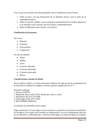 Página 15
Una vez que la corrosión se ha desencadenado, este se manifestara en tres formas:
1. Sobre el acero, con una disminución de su diámetro inicial y por lo tanto de su
capacidad mecánica
2. Sobre el concreto, debido a que al generarse acumulación de los óxidos expansivos
en la interface acero-concreto, provoca fisuras y desprendimientos.
3. Sobre la adherencia entre el acero y el concreto
Clasificación de los puentes
Por su uso
 Peatonal.
 Carretero.
 Ferrocarrilero.
 Compuestos
Por tipo de material
 Piedra
 Madera
 Acero
 Concreto reforzado
 Concreto pretensado
 Concreto postensado
 Mixtos
Consideraciones actuales de diseño
Para el análisis, diseño y revisión estructural en México de cada uno de los componentes de
la estructura se emplean los códigos y normas vigentes exigidas por la S.C.T.
Normativa utilizada
1. Norma AASHTO.
2. Manual de obras civiles (CFE). Diseño por sismo y viento
3. Reglamento del ACI-318-2008
4. Eurocódigo (UNE-ENV-1998)
5. IMT (N.PROY.CAR.6.01)
Los puentes son diseñados en dos etapas:
Etapa constructiva: En esta etapa se revisa el proceso constructivo así como las condiciones
de intemperie a las cuales será sometido en construcción y se revisa aisladamente cada uno
de sus elementos, a deformaciones y esfuerzos hasta llegar a la etapa de trabajo en conjunto
 