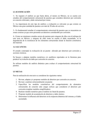 Página 17
I.3 JUSTIFICACIÓN
1.- Se requiere el análisis ya que hasta ahora, al menos en México, no se cuenta con
estudios del comportamiento estructural de puentes que considere deterioro por corrosión
en concreto reforzado y daño estructural por sismo.
2.- La importancia de este tipo de análisis y evaluación es relevante ya que existen en
México una gran cantidad de puentes con más de 50 años de servicio.
3.- Es fundamental estudiar el comportamiento estructural de puentes que se encuentren en
zonas costeras ya que estos presentan un deterioro considerable por corrosión.
4.- Existe un sinnúmero estudios acerca de puentes pero ninguno de ellos con el enfoque de
esta tesis en México y ninguna de ellas toma en cuenta el daño acumulado, ni la
degradación de la resistencia de los elementos estructurales desde la función constitutiva
del material.
1.4 ALCANCES:
El estudio contempla la evaluación de un puente afectado por deterioro por corrosión y
acciones sísmicas.
Se buscan y adaptan modelos numéricos y/o analíticos reportados en la literatura para
predecir la evolución de daño por corrosión en concreto.
Se utilizan modelos de análisis dinámico para evaluar el comportamiento estructural de
puentes.
I.5 METAS
Para la realización de esta tesis se consideran las siguientes metas:
1. Revisar, adaptar y/o proponer modelos de deterioro por corrosión en concreto.
2. Revisar y analizar estructuralmente un puente
3. Especificar los modelos constitutivos del comportamiento de elementos
estructurales de concreto ante cargas cíclicas que consideren el deterioro por
corrosión (emplear modelos simplificados).
4. Realizar modelo numérico para el análisis no lineal de puentes.
5. Proponer modelo de acumulación de deterioro y daño sísmico.
6. Determinar la influencia del deterioro en la respuesta dinámica del sistema y el daño
acumulado.
 