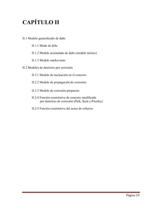 Página 19
CAPÍTULO II
II.1 Modelo generalizado de daño
II.1.1 Modo de falla
II.1.2 Modelo acumulado de daño (modelo teórico)
II.1.3 Modelo markoviano
II.2 Modelos de deterioro por corrosión
II.2.1 Modelo de nucleación en el concreto
II.2.2 Modelo de propagación de corrosión
II.2.3 Modelo de corrosión propuesto
II.2.4 Función constitutiva de concreto modificada
por deterioro de corrosión (Park, Kent y Prestley)
II.2.5 Función constitutiva del acero de refuerzo
 