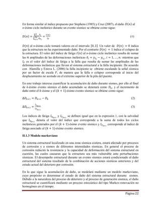 Página 22
En forma similar al índice propuesto por Stephens (1985) y Cruz (2007), el daño al
n-ésimo ciclo inelástico durante un evento sísmico se obtiene como sigue:
(1)
al n-ésimo ciclo tomará valores en el intervalo . Un valor de indica
que la estructura no ha experimentado daño. Por el contrario índica el colapso de
la estructura. El valor del índice de fatiga al n-ésimo ciclo inelástico resulta de sumar
las amplitudes de las deformaciones inelásticas , ; mientras que
es el valor del índice de fatiga a la falla que resulta de sumar las amplitudes de las
deformaciones inelásticas que llevan al sistema estructural a la falla incipiente. De acuerdo
con Alamilla y Esteva L. (2006) la falla incipiente se obtiene escalando la señal sísmica
por un factor de escala , de manera que la falla o colapso corresponde al inicio del
desplazamiento no acotado en el extremo superior de la pila del puente.
En este trabajo interesa cuantificar la acumulación de daño durante sismos, por ello al final
de k-ésimo evento sísmico el daño acumulado se denotará como , y el incremento de
daño entre el -ésimo y el -ésimo evento sísmico se obtiene como sigue:
(2)
(3)
Los índices de fatiga y se definen igual que en la expresión 1, con la salvedad
que denota el valor del índice que corresponde a la suma de todos los ciclos
inelásticos generados por el -ésimo evento sísmico y corresponde al índice de
fatiga asociado al -ésimo evento sísmico.
II.1.3 Modelo markoviano
Un sistema estructural localizado en una zona sísmica costera, estará afectado por procesos
de corrosión y a sismos de diferentes intensidades sísmicas. En general el proceso de
corrosión reducirá la resistencia y la capacidad de deformación del sistema estructural en
cuestión, las cuales causaran que la estructura sea más vulnerable ante perturbaciones
sísmicas. El desempeño estructural durante un evento sísmico estará condicionado al daño
estructural del sistema resultado de la combinación de acciones sísmicas anteriores y del
estado actual del deterioro por corrosión.
En lo que sigue la acumulación de daño, se modelará mediante un modelo markoviano,
cuyo propósito es determinar el estado de daño del sistema estructural durante sismos.
Debido a la naturaleza del proceso de deterioro y al proceso de generación sísmica, el daño
estructural se cuantificará mediante un proceso estocástico del tipo Markov-renovación no
homogéneo en el tiempo.
 