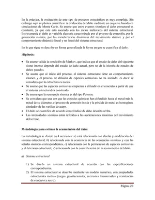 Página 23
En la práctica, la evaluación de este tipo de procesos estocásticos es muy compleja. Sin
embargo aquí se plantea cuantificar la evaluación del daño mediante un esquema basado en
simulaciones de Monte Carlo. Se asume que entre eventos sísmicos el daño estructural es
constante, ya que este está asociado con los ciclos inelásticos del sistema estructural.
Estrictamente el daño es variable aleatoria caracterizada por el proceso de corrosión, por la
generación sísmica, por las características dinámicas del movimiento sísmico y por el
comportamiento dinámico lineal y no lineal del sistema estructural.
En lo que sigue se describe en forma generalizada la forma en que se cuantifica el daño:
Hipótesis:
 Se asume valida la condición de Markov, que indica que el estado de daño del siguiente
sismo intenso depende del estado de daño actual, pero no de la historia de estados de
daños pasados.
 Se asume que al inicio del proceso, el sistema estructural tiene un comportamiento
elástico y el proceso de difusión de especies corrosivas no ha iniciado; es decir se
considera que la estructura es nueva.
 Se asume que las especies corrosivas empiezan a difundir en el concreto a partir de que
el sistema estructural es construido.
 Se asume que la ocurrencia sísmica es del tipo Poisson.
 Se considera que una vez que las especies químicas han difundido hasta el metal más la
mitad de su diámetro, el proceso de corrosión inicia y la pérdida de metal es homogénea
alrededor de las varillas de acero.
 El daño se cuantifica de acuerdo con el índice de daño descrito arriba.
 Las intensidades sísmicas están referidas a las aceleraciones máximas del movimiento
del terreno.
Metodología para estimar la acumulación del daño:
La metodología se divide en 4 secciones: a) está relacionada con diseño y modelación del
sistema estructural, b) relacionada con la ocurrencia de las secuencias sísmicas y con las
señales sísmicas correspondientes, c) relacionada con la permeación de especies corrosivas
y el deterioro estructural, d) relacionada con la cuantificación de la acumulación del daño.
a) Sistema estructural
1) Se diseña un sistema estructural de acuerdo con las especificaciones
correspondientes.
2) El sistema estructural se describe mediante un modelo numérico, con propiedades
estructurales medias (cargas gravitacionales, secciones transversales y resistencias
de concreto y acero).
 