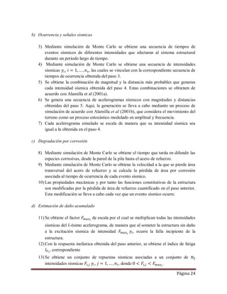 Página 24
b) Ocurrencia y señales sísmicas
3) Mediante simulación de Monte Carlo se obtiene una secuencia de tiempos de
eventos sísmicos de diferentes intensidades que afectaran al sistema estructural
durante un periodo largo de tiempo.
4) Mediante simulación de Monte Carlo se obtiene una secuencia de intensidades
sísmicas , , las cuales se vinculan con la correspondiente secuencia de
tiempos de ocurrencia obtenida del paso 3.
5) Se obtiene la combinación de magnitud y la distancia más probables que generan
cada intensidad sísmica obtenida del paso 4. Estas combinaciones se obtienen de
acuerdo con Alamilla et al (2001a).
6) Se genera una secuencia de acelerogramas sísmicos con magnitudes y distancias
obtenidas del paso 5. Aquí, la generación se lleva a cabo mediante un proceso de
simulación de acuerdo con Alamilla et al (2001b), que considera el movimiento del
terreno como un proceso estocástico modulado en amplitud y frecuencia.
7) Cada acelerograma simulado se escala de manera que su intensidad sísmica sea
igual a la obtenida en el paso 4.
c) Degradación por corrosión
8) Mediante simulación de Monte Carlo se obtiene el tiempo que tarda en difundir las
especies corrosivas, desde la pared de la pila hasta el acero de refuerzo.
9) Mediante simulación de Monte Carlo se obtiene la velocidad a la que se pierde área
transversal del acero de refuerzo y se calcula la pérdida de área por corrosión
asociada al tiempo de ocurrencia de cada evento sísmico.
10) Las propiedades mecánicas y por tanto las funciones constitutivas de la estructura
son modificadas por la pérdida de área de refuerzo cuantificado en el paso anterior.
Esta modificación se lleva a cabo cada vez que un evento sísmico ocurre.
d) Estimación de daño acumulado
11) Se obtiene el factor de escala por el cual se multiplican todas las intensidades
sísmicas del -ésimo acelerograma, de manera que al someter la estructura sin daño
a la excitación sísmica de intensidad , ocurre la falla incipiente de la
estructura.
12) Con la respuesta inelástica obtenida del paso anterior, se obtiene el índice de fatiga
, correspondiente
13) Se obtiene un conjunto de repuestas sísmicas asociadas a un conjunto de
intensidades sísmicas , , donde .
 