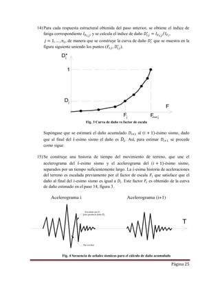 Página 25
14) Para cada respuesta estructural obtenida del paso anterior, se obtiene el índice de
fatiga correspondiente , y se calcula el índice de daño ,
, de manera que se construye la curva de daño que se muestra en la
figura siguiente uniendo los puntos ( , ).
Fig. 3 Curva de daño vs factor de escala
Supóngase que se estimará el daño acumulado al ( -ésimo sismo, dado
que al final del -esimo sismo el daño es . Así, para estimar se procede
como sigue:
15) Se construye una historia de tiempo del movimiento de terreno, que une el
acelerograma del -esimo sismo y el acelerograma del ( -ésimo sismo,
separados por un tiempo suficientemente largo. La -esima historia de aceleraciones
del terreno es escalada previamente por el factor de escala que satisface que el
daño al final del -esimo sismo es igual a . Este factor es obtenido de la curva
de daño estimado en el paso 14, figura 3.
Fig. 4 Secuencia de señales sísmicas para el cálculo de daño acumulado
Fmax
F
F
D*
i i
Di
1
i
T
 



i
Di
 