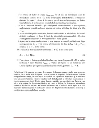 Página 26
16) Se obtiene el factor de escala por el cual se multiplican todas las
intensidades sísmicas del ( -ésimo acelerograma de la historia de aceleraciones
obtenida del paso 15, figura 4, de manera que al someter la estructura sin daño a
toda la historia de aceleraciones ocurre la falla incipiente de la estructura.
17) Con la respuesta inelástica que corresponde exclusivamente al ( -ésimo
acelerograma obtenida del paso anterior, se obtiene el índice de fatiga a la falla
.
18) Se obtiene la respuesta sísmica de la estructura sometida al movimiento del terreno
definido en el paso 15, figura 4. Aquí, las intensidades sísmicas del ( -ésimo
acelerograma sin escalar, es decir con factor de escala igual a 1.
19) A partir de la respuesta obtenida en el paso anterior, se cuantifica el índice de fatiga
correspondiente , y se obtiene el incremento de daño ,
asociado al ( -ésimo sismo.
20) Se calcula el daño acumulado al final del ( -ésimo sismo como
(4)
21) Para estimar el daño acumulado al final de cada sismo, los pasos 11 a 20 se repiten
hasta que el factor de escala obtenido en el paso 16, sea menor que uno.
Lo que significa que significa que la estructura colapso, por tanto .
En la figura 5. Se muestra tres casos de respuesta de la estructura en estudio ante un evento
sísmico. En el inciso a de la figura 5 ocurre cuando la respuesta de la estructura tiene un
comportamiento lineal, es decir no sé excedieron sus superficies de fluencia y la estructura
tiene un comportamiento elástico. En el inciso b de la figura 5 la estructura incursiona en el
comportamiento no-lineal debido a que fueron excedidas sus superficies de fluencia y da
inicio a la generación de rotulas plásticas así como la disipación de energía tomando en
cuenta el modelo de Takeda. Así mismo se observa en el inciso c de la figura 5 la falla
incipiente de la estructura el cual ocurre cuando los desplazamientos tienden a infinito y la
resistencia es minimizada hasta ser nula.
 