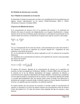 Página 28
II.2 Modelos de deterioro por corrosión
II.2.1 Modelos de nucleación en el concreto
Se determinó el tiempo de nucleación con base en la contribución de las investigaciones de
algunos autores especialmente en los autores (Thoft-Christensen 2001) y (Thoft-
Christensen, Svensson y Frandsen 2005).
El proceso de difusión del cloruro.
Si la concentración de cloruros (Co) en la superficie del concreto y el coeficiente de
difusión ( ) para el concreto son independientes en el espacio (localización) y tiempo,
entonces la ley de Fick de difusión puede representar la velocidad de la penetración de los
cloruros dentro del concreto, en función de su espesor de la capa de concreto y del tiempo.
(5)
Donde:
: Concentración de los iones de cloruro, como porcentaje por el peso del cemento a
una distancia X (cm) por la superficie de concreto después de t (segundos) de estar
expuestos a una fuente de cloruros
: es el coeficiente de difusión de cloruro expresado en cm2
/s la solución de la ecuación
diferencial
: Equilibrio de la concentración de cloruros en la superficie de concreto como porcentaje
por el peso del cemento
erf: función de error
(6)
El ingreso del cloruros, depende de la concentración de cloruros en la superficie de
concreto, ha sido investigada por (Frderiksen, Mejlbro y Poulsen 2000) sobre las bases de
la solución de la ley de difusión dependiente del tiempo, coeficiente de difusión y
concentración de la superficie dependiente del tiempo (Mejlbro y Poulsen) han considerado
un caso especial donde la concentración de los cloruros en la superficie depende del tiempo
y se puede aproximadamente fijar una función lineal contra el tiempo esta aplicación es
pertinente por ejemplo en puentes donde el deshielo ingresa el cloruro durante el periodo de
invierno y en aquellos que esta sometidos a un ambiente marítimo.
Se supone además que este proceso de corrosión es iniciado cuando la concentración de
cloruros se encuentra en el acero de refuerzo alcanza una concentración critica de cloruros
(Valor del umbral ) .El valor del cloruro critico depende del tipo de concreto y otros
factores.
 