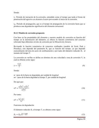Página 30
Donde:
: Periodo de iniciación de la corrosión, entendido como el tiempo que tarda el frente de
penetración del agresivo en alcanzar el acero provocando el inicio de la corrosión.
: Periodo de propagación, que es el tiempo de propagación de la corrosión hasta que se
produzca una degradación significativa del elemento estructural.
II.2.3 Modelo de corrosión propuesto
Con base en las propiedades del elemento y nuestro modelo de corrosión en función del
tiempo en la disminución del diámetro; se obtuvo la función constitutiva del concreto
reforzado bajo diferentes niveles de corrosión por la filtración de cloruros.
Revisando la función constitutiva de concretos confinados (modelo de Scott, Park y
Priestley), este depende del parámetro K, que es función del tiempo, ya que depende
esencialmente del área de acero de confinamiento y por tanto del diámetro reducido al
instante del tiempo T.
La corrosión en varillas se define en términos de una velocidad o tasa de corrosión V, la
cual se obtiene como sigue:
(9)
Donde:
=peso de la barra no degradada, por unidad de longitud
=peso de la barra degradad al tiempo T, por unidad de longitud
De aquí que:
(10)
Por tanto:
(11)
Funciones de degradación
El diámetro reducido al tiempo T, se obtiene como sigue:
(12)
 