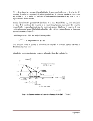 Página 33
F’c es la resistencia a compresión del cilindro de concreto lb/plg2
, ρs es la relación del
volumen de esfuerzo transversal al volumen del núcleo de concreto medido al exterior de
los estribos b’’ es el ancho del núcleo confinado medido al exterior de los aros, sh es el
espaciamiento de los estribos.
Siendo Z el parámetro que define la pendiente de la recta descendente ε50u toma en cuenta
el efecto de la resistencia del concreto en la pendiente de la rama descendente del concreto
no confinado, ya que el concreto de alta resistencia es más frágil que el concreto de baja
resistencia ε50h da la ductilidad adicional debida a los estribos rectangulares y se obtuvo de
los resultados experimentales
La última parte está dada por la siguiente expresión:
Esta ecuación toma en cuenta la habilidad del concreto de soportar ciertos esfuerzos a
deformaciones muy altas
Modelo del comportamiento del concreto reforzado (Scott, Park y Priestley)
Figura 8a. Comportamiento del concreto reforzado (Scott, Park y Priestley)
 