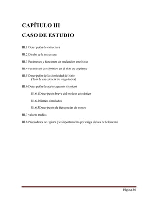 Página 36
CAPÍTULO III
CASO DE ESTUDIO
III.1 Descripción de estructura
III.2 Diseño de la estructura
III.3 Parámetros y funciones de nucleacion en el sitio
III.4 Parámetros de corrosión en el sitio de desplante
III.5 Descripción de la sismicidad del sitio
(Tasa de excedencia de magnitudes)
III.6 Descripción de acelerogramas sísmicos
III.6.1 Descripción breve del modelo estocástico
III.6.2 Sismos simulados
III.6.3 Descripción de frecuencias de sismos
III.7 valores medios
III.8 Propiedades de rigidez y comportamiento por carga cíclica del elemento
 