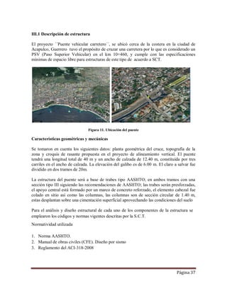 Página 37
III.1 Descripción de estructura
El proyecto ´´Puente vehicular carretero´´, se ubicó cerca de la costera en la ciudad de
Acapulco, Guerrero tuvo el propósito de cruzar una carretera por lo que es considerado un
PSV (Paso Superior Vehicular) en el km 10+460, y cumple con las especificaciones
mínimas de espacio libre para estructuras de este tipo de acuerdo a SCT.
Figura 11. Ubicación del puente
Características geométricas y mecánicas
Se tomaron en cuenta los siguientes datos: planta geométrica del cruce, topografía de la
zona y croquis de rasante propuesta en el proyecto de alineamiento vertical. El puente
tendrá una longitud total de 40 m y un ancho de calzada de 12.40 m, constituida por tres
carriles en el ancho de calzada. La elevación del galibo es de 6.00 m. El claro a salvar fue
dividido en dos tramos de 20m.
La estructura del puente será a base de trabes tipo AASHTO; en ambos tramos con una
sección tipo III siguiendo las recomendaciones de AASHTO; las trabes serán presforzadas,
el apoyo central está formado por un marco de concreto reforzado, el elemento cabezal fue
colado en sitio así como las columnas, las columnas son de sección circular de 1.40 m,
estas desplantan sobre una cimentación superficial aprovechando las condiciones del suelo
Para el análisis y diseño estructural de cada uno de los componentes de la estructura se
emplearon los códigos y normas vigentes descritas por la S.C.T.
Normatividad utilizada
1. Norma AASHTO.
2. Manual de obras civiles (CFE). Diseño por sismo
3. Reglamento del ACI-318-2008
 