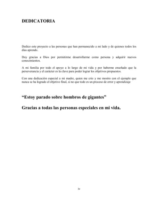 iv
DEDICATORIA
Dedico este proyecto a las personas que han permanecido a mi lado y de quienes todos los
días aprendo.
Doy gracias a Dios por permitirme desarrollarme como persona y adquirir nuevos
conocimientos.
A mi familia por todo el apoyo a lo largo de mi vida y por haberme enseñado que la
perseverancia y el carácter es la clave para poder lograr los objetivos propuestos.
Con una dedicación especial a mi madre, quien me crio y me mostro con el ejemplo que
nunca se ha logrado el objetivo final, si no que todo es un proceso de error y aprendizaje
“Estoy parado sobre hombros de gigantes”
Gracias a todas las personas especiales en mi vida.
 
