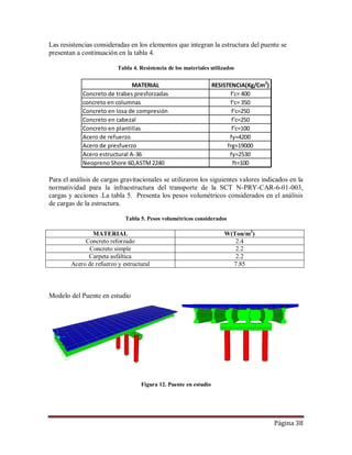 Página 38
Las resistencias consideradas en los elementos que integran la estructura del puente se
presentan a continuación en la tabla 4.
Tabla 4. Resistencia de los materiales utilizados
Para el análisis de cargas gravitacionales se utilizaron los siguientes valores indicados en la
normatividad para la infraestructura del transporte de la SCT N-PRY-CAR-6-01-003,
cargas y acciones .La tabla 5. Presenta los pesos volumétricos considerados en el análisis
de cargas de la estructura.
Tabla 5. Pesos volumétricos considerados
MATERIAL W(Ton/m3
)
Concreto reforzado 2.4
Concreto simple 2.2
Carpeta asfáltica 2.2
Acero de refuerzo y estructural 7.85
Modelo del Puente en estudio
Figura 12. Puente en estudio
MATERIAL RESISTENCIA(Kg/Cm2
)
Concreto de trabes presforzadas f'c= 400
concreto en columnas f'c= 350
Concreto en losa de compresión f'c=250
Concreto en cabezal f'c=250
Concreto en plantillas f'c=100
Acero de refuerzo fy=4200
Acero de presfuerzo frg=19000
Acero estructural A-36 fy=2530
Neopreno Shore 60,ASTM2240 ft=100
 