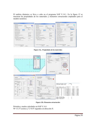 Página 39
El análisis dinámico se llevo a cabo en el programa SAP V.14.1. En la figura 12 se
muestran las propiedades de los materiales y elementos estructurales empleados para el
modelo numérico.
Figura 12a. Propiedades de los materiales
Figura 12b. Elementos estructurales
Periodos y modos calculados en SAP V.14.1
W=13.37 (ciclos) y Ti=0.47 segundos en dirección X
 