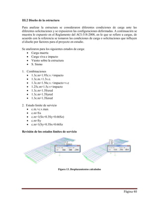 Página 40
III.2 Diseño de la estructura
Para analizar la estructura se consideraron diferentes condiciones de carga ante las
diferentes solicitaciones y se expusieron las configuraciones deformadas. A continuación se
muestra lo expuesto en el Reglamento del ACI-318-2008, en lo que se refiere a cargas, de
acuerdo con la referencia se tomaron las condiciones de carga o solicitaciones que influyen
el diseño por factores para el proyecto en estudio.
Se analizaron para los siguientes estados de carga:
 Carga muerta
 Carga viva e impacto
 Viento sobre la estructura
 S. Sismo
1. Combinaciones
 1.3c.m+1.95c.v.+impacto
 1.3c.m.+1.3v.e.
 1.3c.m+1.56c.v.+impacto+v.e
 1.25c.m+1.5c.v+impacto
 1.3c.m+1.3Sxred
 1.3c.m+1.3Syred
 1.3c.m+1.3Szred
2. Estado limite de servicio
 c.m.+c.v.max
 c.m+Sx
 c.m+1(Sx+0.3Sy+0.66Sz)
 c.m+Sy
 c.m+1(Sy+0.3Sx+0.66Sz
Revisión de los estados límites de servicio
Figura 13. Desplazamientos calculados
 