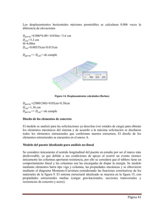 Página 41
Los desplazamientos horizontales máximos permisibles se calcularan 0.006 veces la
diferencia de elevaciones
=0.006*6.00= 0.036m =3.6 cm
=3.2 cm
H=6.00m
=0.00533cm<0.015cm
=> = ok cumple
Figura 14. Desplazamientos calculados (flechas)
=(2000/240)+0.05cm=8.38cm
=1.36 cm
=> = ok cumple
Diseño de los elementos de concreto
El modelo se analizó para las solicitaciones ya descritas (ver estados de carga) para obtener
los elementos mecánicos del sistema y de acuerdo a la máxima solicitación se diseñaron
todos los elementos estructurales que conforman nuestra estructura; El diseño de los
elementos estructurales se encuentra en el anexo A.
Modelo del puente idealizado para análisis no-lineal
Se considero únicamente el sentido longitudinal del puente en estudio por ser el marco más
desfavorable, ya que debido a sus condiciones de apoyo al ocurrir un evento sísmico
únicamente las columnas aportaran resistencia, por ello se considera que el tablero tiene un
comportamiento lineal y las columnas son las encargadas de dispar la energía. Se modelo
mediante elementos barra tipo viga y columna, las propiedades mecánicas y se obtuvieron
mediante el diagrama Momento-Curvatura considerando las funciones constitutivas de los
materiales de la figura 9. El sistema estructural idealizado se muestra en la figura 15, con
propiedades estructurales medias (cargas gravitacionales, secciones transversales y
resistencias de concreto y acero).
 