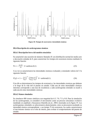 Página 47
Figura 18. Tiempos de ocurrencia e intensidades sísmicas
III.6 Descripción de acelerogramas sísmicos
III.6.1 Descripción breve del modelo estocástico
Se caracterizó una sucesión de números llamados U con distribución normal de media cero
y desviación estándar de 1, para caracterizar los tiempos de ocurrencia sísmica mediante la
siguiente función
U=uniform (0,1) (23)
A su vez se caracterizaron las intensidades sísmicas evaluando y simulando valores de U la
siguiente función
U= uniform(0,1) (24)
Con ello se determinaron los tiempos de ocurrencia y las intensidades sísmicas que dañaran
a lo largo de la vida útil al puente en estudio. Cada una de estas intensidades sísmicas
máximas corresponde a una tasa de excedencia y cada acelerograma simulado se escaló a
cada una de estas intensidades sísmicas
III.6.2 Sismos simulados
Se simularon 400 sismos sintéticos con magnitud de 6.5, 7.0, 7.5 y 8.0, Para la simulación
de los acelerogramas, se consideró el movimiento como un proceso estocástico evolutivo
modulado en amplitud y frecuencia (Alamilla eta al., 2001) mostrados en la figura 19. Los
acelerogramas simulados se seleccionaron aleatoriamente, estos se procesaron escalando su
intensidad sísmica correspondiente a un tiempo de ocurrencia, los cuales caracterizaron
el movimiento sísmico en el sitio de interés, para evaluar el comportamiento del puente de
estudio.
0 30 60 90 120 150 180
0
100
200
INSTENSIDAD(cm/s2
)
TIEMPO (Años)
0 30 60 90 120 150 180
0
100
200
INSTENSIDAD(cm/s2
)
TIEMPO (Años)
 