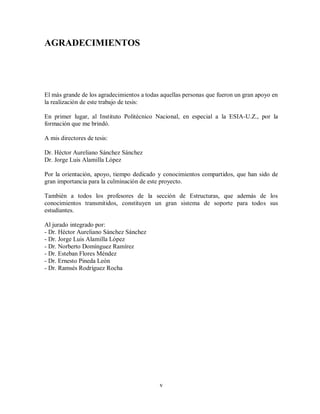 v
AGRADECIMIENTOS
El más grande de los agradecimientos a todas aquellas personas que fueron un gran apoyo en
la realización de este trabajo de tesis:
En primer lugar, al Instituto Politécnico Nacional, en especial a la ESIA-U.Z., por la
formación que me brindó.
A mis directores de tesis:
Dr. Héctor Aureliano Sánchez Sánchez
Dr. Jorge Luis Alamilla López
Por la orientación, apoyo, tiempo dedicado y conocimientos compartidos, que han sido de
gran importancia para la culminación de este proyecto.
También a todos los profesores de la sección de Estructuras, que además de los
conocimientos transmitidos, constituyen un gran sistema de soporte para todos sus
estudiantes.
Al jurado integrado por:
- Dr. Héctor Aureliano Sánchez Sánchez
- Dr. Jorge Luis Alamilla López
- Dr. Norberto Domínguez Ramírez
- Dr. Esteban Flores Méndez
- Dr. Ernesto Pineda León
- Dr. Ramsés Rodríguez Rocha
 