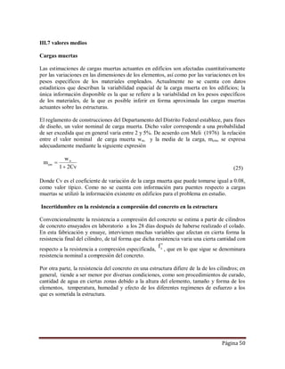 Página 50
III.7 valores medios
Cargas muertas
Las estimaciones de cargas muertas actuantes en edificios son afectadas cuantitativamente
por las variaciones en las dimensiones de los elementos, así como por las variaciones en los
pesos específicos de los materiales empleados. Actualmente no se cuenta con datos
estadísticos que describan la variabilidad espacial de la carga muerta en los edificios; la
única información disponible es la que se refiere a la variabilidad en los pesos específicos
de los materiales, de la que es posible inferir en forma aproximada las cargas muertas
actuantes sobre las estructuras.
El reglamento de construcciones del Departamento del Distrito Federal establece, para fines
de diseño, un valor nominal de carga muerta. Dicho valor corresponde a una probabilidad
de ser excedida que en general varía entre 2 y 5%. De acuerdo con Meli (1976) la relación
entre el valor nominal de carga muerta wn, y la media de la carga, mcm, se expresa
adecuadamente mediante la siguiente expresión
m
w
Cv
cm
n

1 2 (25)
Donde Cv es el coeficiente de variación de la carga muerta que puede tomarse igual a 0.08,
como valor típico. Como no se cuenta con información para puentes respecto a cargas
muertas se utilizó la información existente en edificios para el problema en estudio.
Incertidumbre en la resistencia a compresión del concreto en la estructura
Convencionalmente la resistencia a compresión del concreto se estima a partir de cilindros
de concreto ensayados en laboratorio a los 28 días después de haberse realizado el colado.
En esta fabricación y ensaye, intervienen muchas variables que afectan en cierta forma la
resistencia final del cilindro, de tal forma que dicha resistencia varia una cierta cantidad con
respecto a la resistencia a compresión especificada, cf 
, que en lo que sigue se denominara
resistencia nominal a compresión del concreto.
Por otra parte, la resistencia del concreto en una estructura difiere de la de los cilindros; en
general, tiende a ser menor por diversas condiciones, como son procedimientos de curado,
cantidad de agua en ciertas zonas debido a la altura del elemento, tamaño y forma de los
elementos, temperatura, humedad y efecto de los diferentes regímenes de esfuerzo a los
que es sometida la estructura.
 