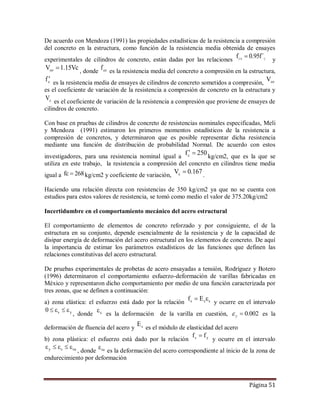 Página 51
De acuerdo con Mendoza (1991) las propiedades estadísticas de la resistencia a compresión
del concreto en la estructura, como función de la resistencia media obtenida de ensayes
experimentales de cilindros de concreto, están dadas por las relaciones C0C
´f95.0f  y
Vc15.1Vco  , donde cof es la resistencia media del concreto a compresión en la estructura,
cf 
es la resistencia media de ensayes de cilindros de concreto sometidos a compresión, coV
es el coeficiente de variación de la resistencia a compresión de concreto en la estructura y
cV es el coeficiente de variación de la resistencia a compresión que proviene de ensayes de
cilindros de concreto.
Con base en pruebas de cilindros de concreto de resistencias nominales especificadas, Meli
y Mendoza (1991) estimaron los primeros momentos estadísticos de la resistencia a
compresión de concretos, y determinaron que es posible representar dicha resistencia
mediante una función de distribución de probabilidad Normal. De acuerdo con estos
investigadores, para una resistencia nominal igual a
250fc 
kg/cm2, que es la que se
utiliza en este trabajo, la resistencia a compresión del concreto en cilindros tiene media
igual a 268cf  kg/cm2 y coeficiente de variación,
167.0Vc  .
Haciendo una relación directa con resistencias de 350 kg/cm2 ya que no se cuenta con
estudios para estos valores de resistencia, se tomó como medio el valor de 375.20kg/cm2
Incertidumbre en el comportamiento mecánico del acero estructural
El comportamiento de elementos de concreto reforzado y por consiguiente, el de la
estructura en su conjunto, depende esencialmente de la resistencia y de la capacidad de
disipar energía de deformación del acero estructural en los elementos de concreto. De aquí
la importancia de estimar los parámetros estadísticos de las funciones que definen las
relaciones constitutivas del acero estructural.
De pruebas experimentales de probetas de acero ensayadas a tensión, Rodríguez y Botero
(1996) determinaron el comportamiento esfuerzo-deformación de varillas fabricadas en
México y representaron dicho comportamiento por medio de una función caracterizada por
tres zonas, que se definen a continuación:
a) zona elástica: el esfuerzo está dado por la relación sss Ef 
y ocurre en el intervalo
ys0 
, donde s
es la deformación de la varilla en cuestión, 002.0y es la
deformación de fluencia del acero y sE
es el módulo de elasticidad del acero
b) zona plástica: el esfuerzo está dado por la relación ys ff 
y ocurre en el intervalo
susy 
, donde su
es la deformación del acero correspondiente al inicio de la zona de
endurecimiento por deformación
 