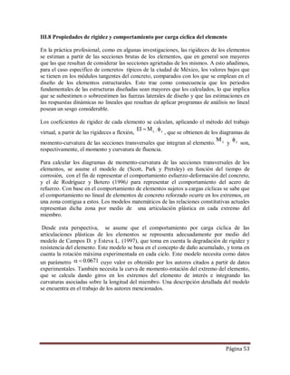 Página 53
III.8 Propiedades de rigidez y comportamiento por carga cíclica del elemento
En la práctica profesional, como en algunas investigaciones, las rigideces de los elementos
se estiman a partir de las secciones brutas de los elementos, que en general son mayores
que las que resultan de considerar las secciones agrietadas de los mismos. A esto añadimos,
para el caso específico de concretos típicos de la ciudad de México, los valores bajos que
se tienen en los módulos tangentes del concreto, comparados con los que se emplean en el
diseño de los elementos estructurales. Esto trae como consecuencia que los periodos
fundamentales de las estructuras diseñadas sean mayores que los calculados, lo que implica
que se subestimen o sobreestimen las fuerzas laterales de diseño y que las estimaciones en
las respuestas dinámicas no lineales que resultan de aplicar programas de análisis no lineal
posean un sesgo considerable.
Los coeficientes de rigidez de cada elemento se calculan, aplicando el método del trabajo
virtual, a partir de las rigideces a flexión, yyMEI 
, que se obtienen de los diagramas de
momento-curvatura de las secciones transversales que integran al elemento. yM
y y
son,
respectivamente, el momento y curvatura de fluencia.
Para calcular los diagramas de momento-curvatura de las secciones transversales de los
elementos, se asume el modelo de (Scott, Park y Pretsley) en función del tiempo de
corrosión, con el fin de representar el comportamiento esfuerzo-deformación del concreto,
y el de Rodríguez y Botero (1996) para representar el comportamiento del acero de
refuerzo. Con base en el comportamiento de elementos sujetos a cargas cíclicas se sabe que
el comportamiento no lineal de elementos de concreto reforzado ocurre en los extremos, en
una zona contigua a estos. Los modelos matemáticos de las relaciones constitutivas actuales
representan dicha zona por medio de una articulación plástica en cada extremo del
miembro.
Desde esta perspectiva, se asume que el comportamiento por carga cíclica de las
articulaciones plásticas de los elementos se representa adecuadamente por medio del
modelo de Campos D. y Esteva L. (1997), que toma en cuenta la degradación de rigidez y
resistencia del elemento. Este modelo se basa en el concepto de daño acumulado, y toma en
cuenta la rotación máxima experimentada en cada ciclo. Este modelo necesita como datos
un parámetro 0671.0 cuyo valor es obtenido por los autores citados a partir de datos
experimentales. También necesita la curva de momento-rotación del extremo del elemento,
que se calcula dando giros en los extremos del elemento de interés e integrando las
curvaturas asociadas sobre la longitud del miembro. Una descripción detallada del modelo
se encuentra en el trabajo de los autores mencionados.
 